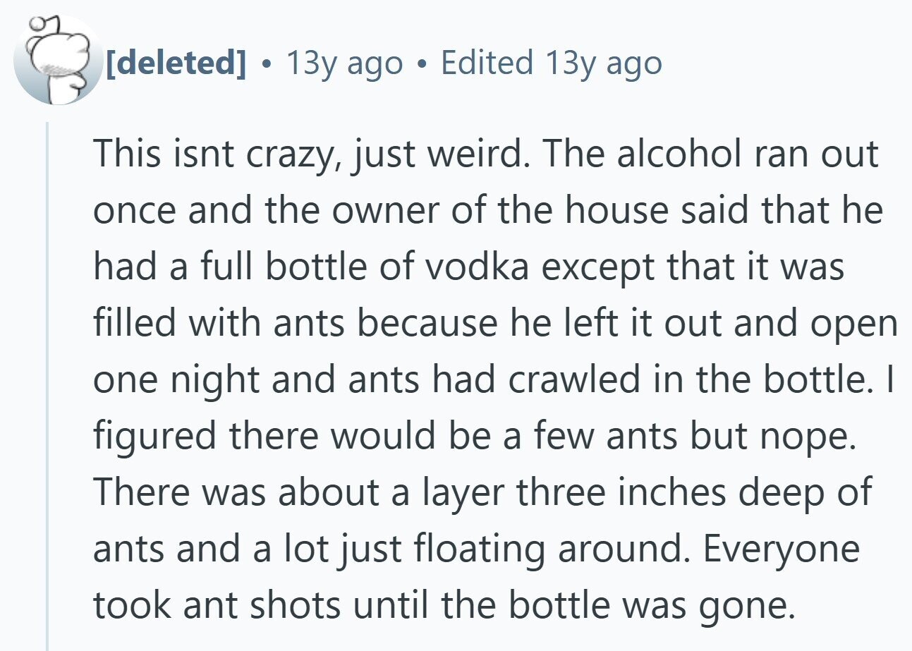  13y ago Edited 13y ago This isnt crazy, just weird. The alcohol ran out once and the owner of the house said that he had a full bottle of vodka except that it was filled with ants because he left it out and open one night and ants had crawled in the bottle. I figured there would be a few ants but поре. There was about a layer three inches deep of ants and a lot just floating around. Everyone took ant shots until the bottle was gone. 