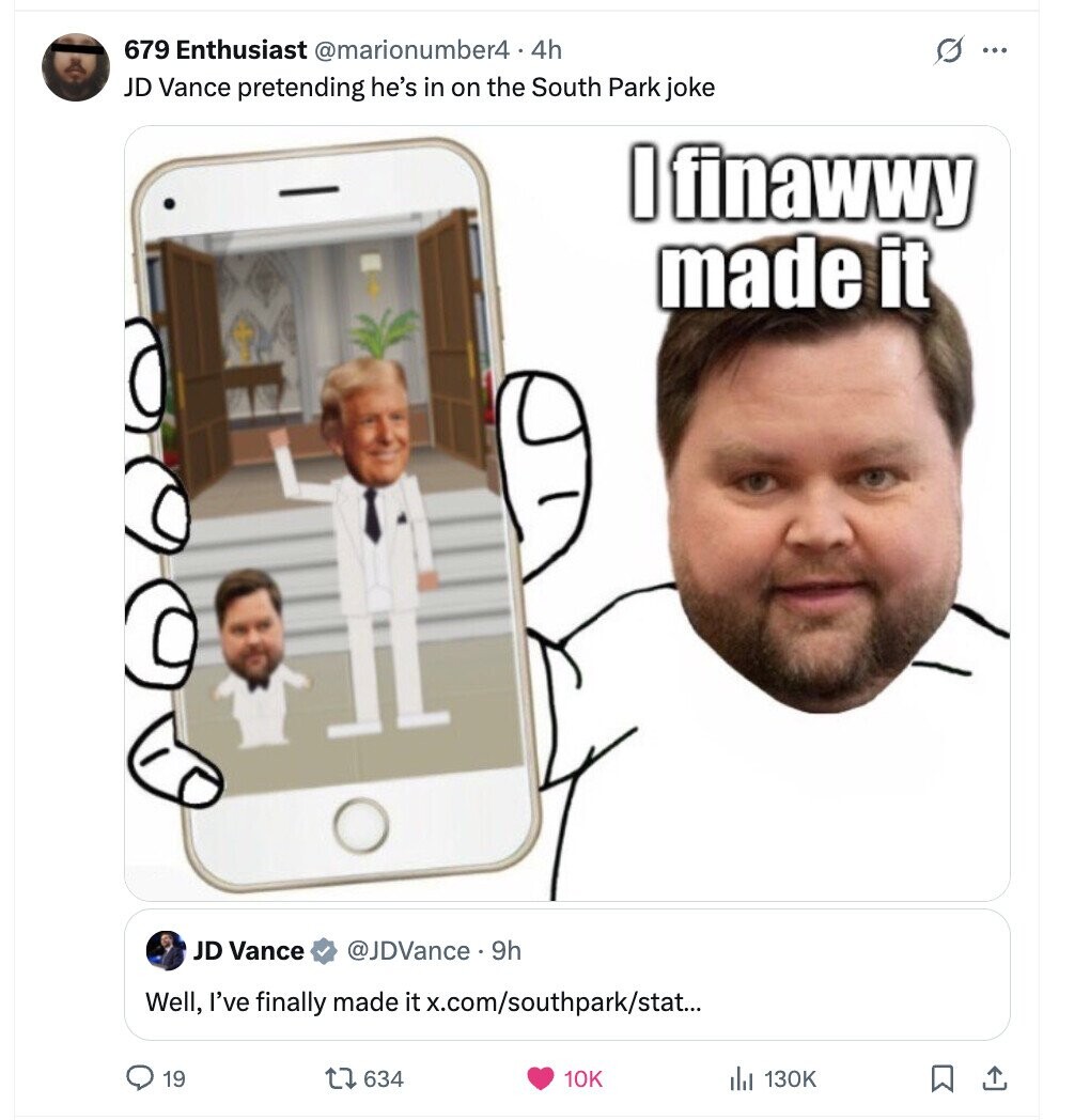 679 Enthusiast @marionumber4 4.4h s ... JD Vance pretending he's in on the South Park joke I finawwy made it JD Vance @JDVance.9h Well, I've finally made it x.com/southpark/stat... 19 634 10K 130K 