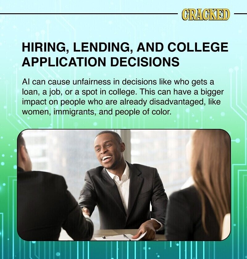 CRACKED HIRING, LENDING, AND COLLEGE APPLICATION DECISIONS Al can cause unfairness in decisions like who gets a loan, a job, or a spot in college. This can have a bigger impact on people who are already disadvantaged, like women, immigrants, and people of color.
