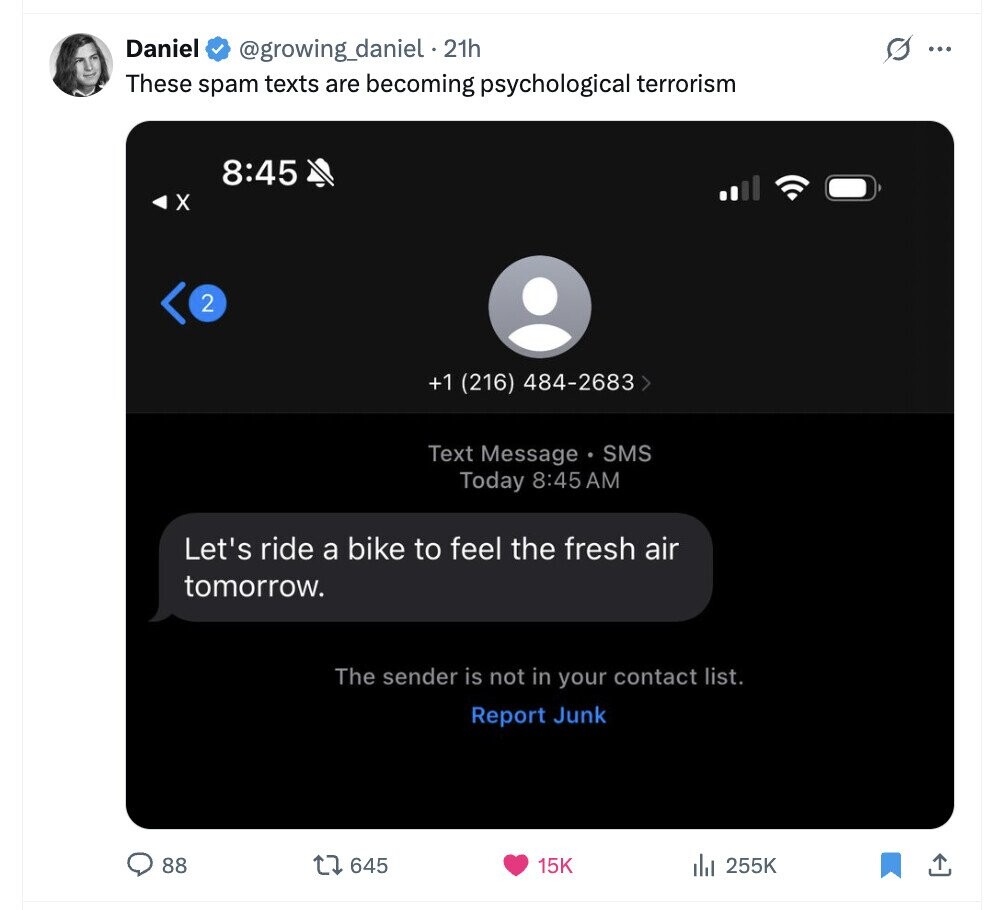 Daniel @growing_daniel . 21h s ... These spam texts are becoming psychological terrorism 8:45 X 2 +1 (216) 484-2683 > Text Message SMS Today 8:45 AM Let's ride a bike to feel the fresh air tomorrow. The sender is not in your contact list. Report Junk 88 645 15K del 255K 