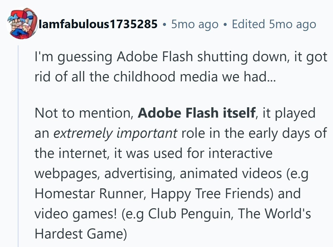 lamfabulous1735285 5mo ago Edited 5mo ago I'm guessing Adobe Flash shutting down, it got rid of all the childhood media we had... Not to mention, Adobe Flash itself, it played an extremely important role in the early days of the internet, it was used for interactive webpages, advertising, animated videos (e.g Homestar Runner, Happy Tree Friends) and video games! (e.g Club Penguin, The World's Hardest Game) 
