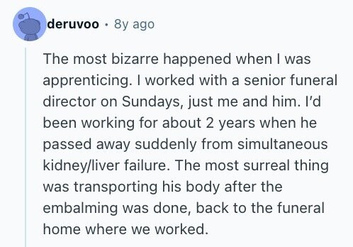 deruvoo 8y ago The most bizarre happened when I was apprenticing. I worked with a senior funeral director on Sundays, just me and him. I'd been working for about 2 years when he passed away suddenly from simultaneous kidney/liver failure. The most surreal thing was transporting his body after the embalming was done, back to the funeral home where we worked.
