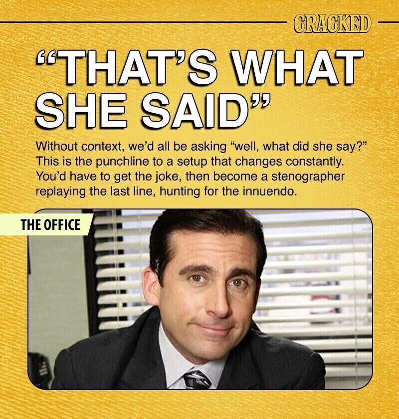 CRACKED THAT'S WHAT SHE SAID Without context, we'd all be asking well, what did she say? This is the punchline to a setup that changes constantly. You'd have to get the joke, then become a stenographer replaying the last line, hunting for the innuendo. THE OFFICE