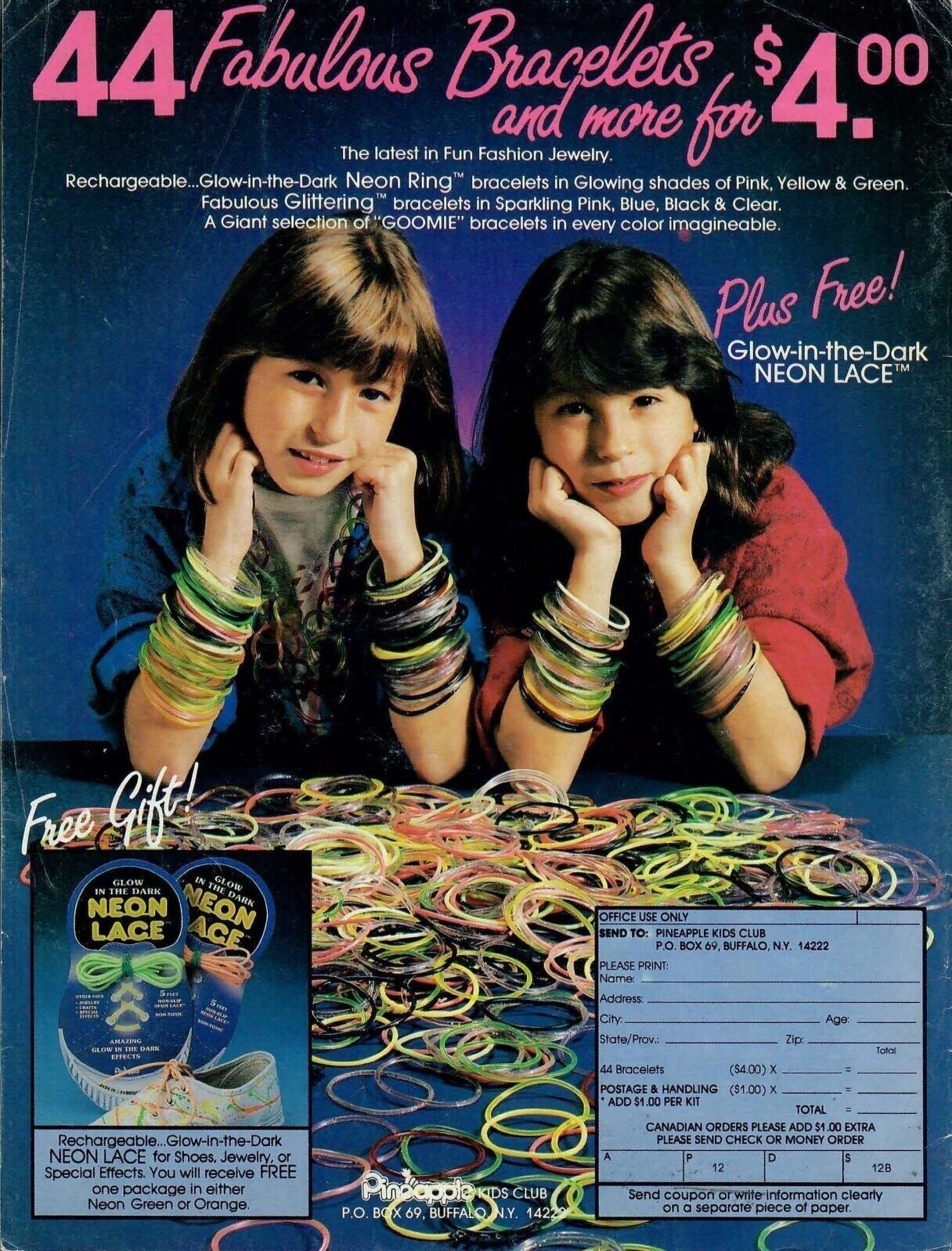 44Fabalous Fabulous Glittering Bracelets in and more for Pink, $4.00 Green. The latest in Fun Fashion Jewelry. Rechargeable...Glow-in-the-Dark Neon Ring™ bracelets in Glowing shades of Yellow & bracelets Sparkling Pink, Blue, Black & Clear. A Giant selection of GOOMIE bracelets in every color imagineable. Plus Free! Glow-in-the-Dark NEON LACE™ Free Gift! GLOW IN THE DARK GLOW IN THE DARK NEON NEON ACE OFFICE USE ONLY LACE SEND TO: PINEAPPLE KIDS CLUB P.O. BOX 69, BUFFALO. N.Y. 14222 PLEASE PRINT: Name: 5 FEET OTHER Address m 5 mm NON TOTIC NON-TONIC City: Age State/Prov.: AMAZING Zip: GLOW IN THE DARK Total EFFECTS 44 Bracelets