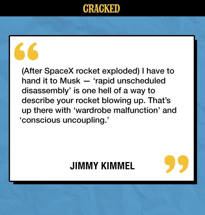 CRACKED (After SpaceX rocket exploded) I have to hand it to Musk - ' rapid unscheduled disassembly' is one hell of a way to describe your rocket blowing up. That's up there with 'wardrobe malfunction' and 'conscious uncoupling.' JIMMY KIMMEL 