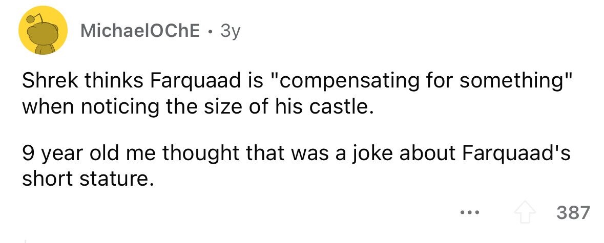 MichaelOChE . 3y Shrek thinks Farquaad is compensating for something when noticing the size of his castle. 9 year old me thought that was a joke about Farquaad's short stature. ... 387