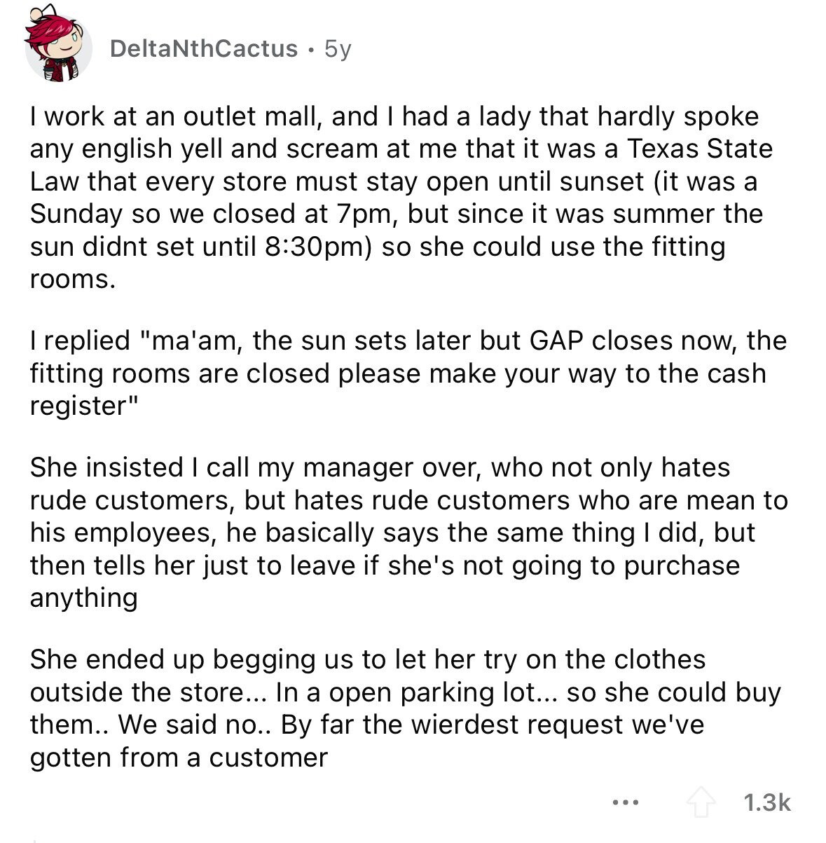 DeltaNthCactus 5y I work at an outlet mall, and I had a lady that hardly spoke any english yell and scream at me that it was a Texas State Law that every store must stay open until sunset (it was a Sunday so we closed at 7pm, but since it was summer the sun didnt set until 8:30pm) so she could use the fitting rooms. I replied ma'am, the sun sets later but GAP closes now, the fitting rooms are closed please make your way to the cash register She insisted I call my manager over, who not only hates 