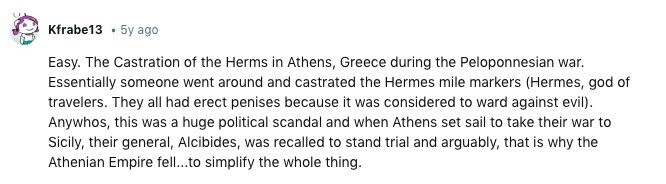 Kfrabe13 5y ago Easy. The Castration of the Herms in Athens, Greece during the Peloponnesian war. Essentially someone went around and castrated the Hermes mile markers (Hermes, god of travelers. They all had erect penises because it was considered to ward against evil). Anywhos, this was a huge political scandal and when Athens set sail to take their war to Sicily, their general, Alcibides, was recalled to stand trial and arguably, that is why the Athenian Empire fell...to simplify the whole thing. 