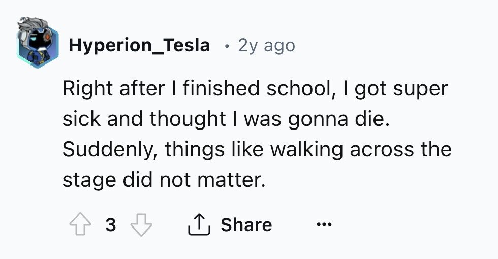 Hyperion_Tesla 2y ago Right after I finished school, I got super sick and thought I was gonna die. Suddenly, things like walking across the stage did not matter. 3 Share ...