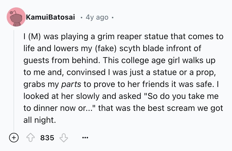 KamuiBatosai 4y ago I (M) was playing a grim reaper statue that comes to life and lowers my (fake) scyth blade infront of guests from behind. This college age girl walks up to me and, convinsed I was just a statue or a prop, grabs my parts to prove to her friends it was safe. I looked at her slowly and asked So do you take me to dinner now or... that was the best scream we got all night. + 835 ...