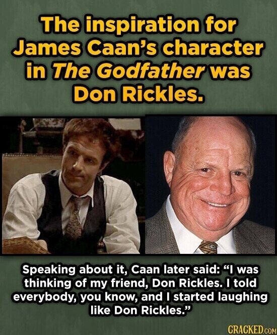 The inspiration for James Caan's character in The Godfather was Don Rickles. Speaking about it, Caan later said: I was thinking of my friend, Don Rickles. I told everybody, you know, and I started laughing like Don Rickles. CRACKED.COM