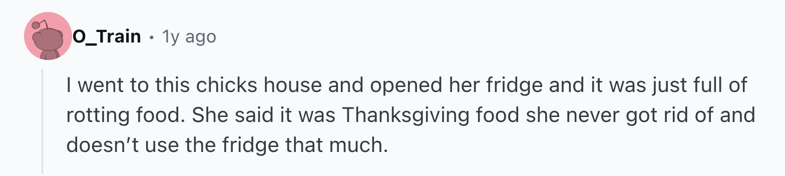 O_Train . 1y ago I went to this chicks house and opened her fridge and it was just full of rotting food. She said it was Thanksgiving food she never got rid of and doesn't use the fridge that much.