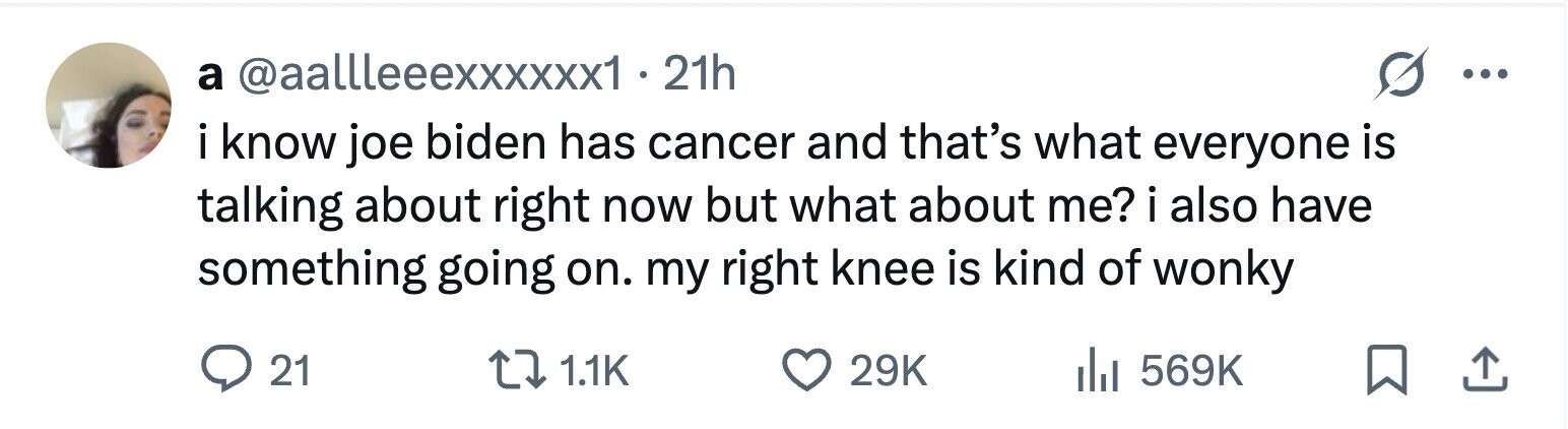 a @aallleeexxxxxx1 . 2 21h ... iknow joe biden has cancer and that's what everyone is talking about right now but what about me? i i also have something going on. my right knee is kind of wonky 21 1.1K 29K 569K 