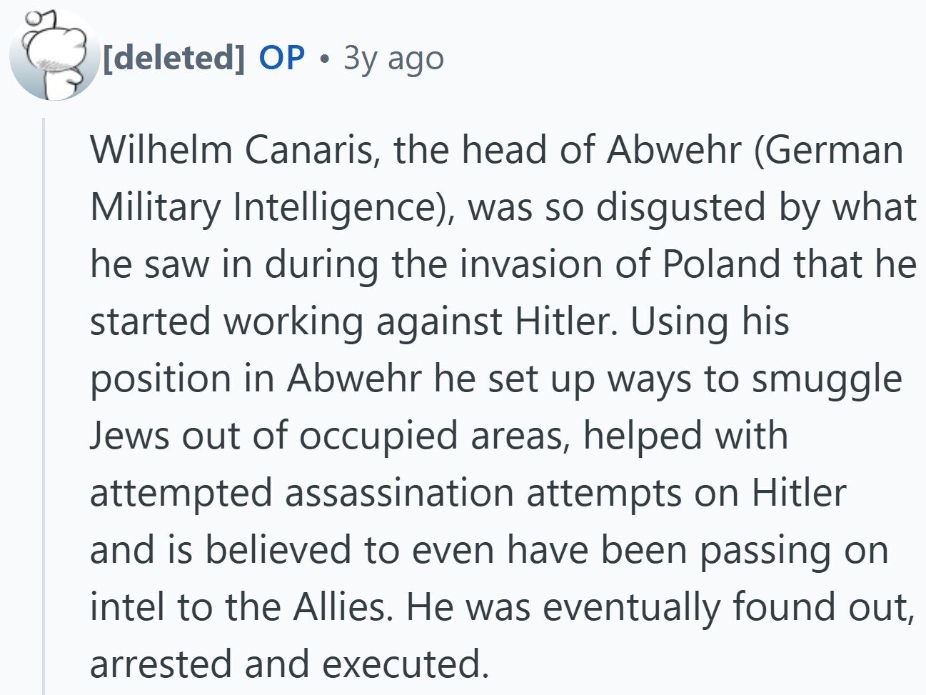  OP 12 3y ago Wilhelm Canaris, the head of Abwehr (German Military Intelligence), was so disgusted by what he saw in during the invasion of Poland that he started working against Hitler. Using his position in Abwehr he set up ways to smuggle Jews out of occupied areas, helped with attempted assassination attempts on Hitler and is believed to even have been passing on intel to the Allies. Не was eventually found out, arrested and executed. 