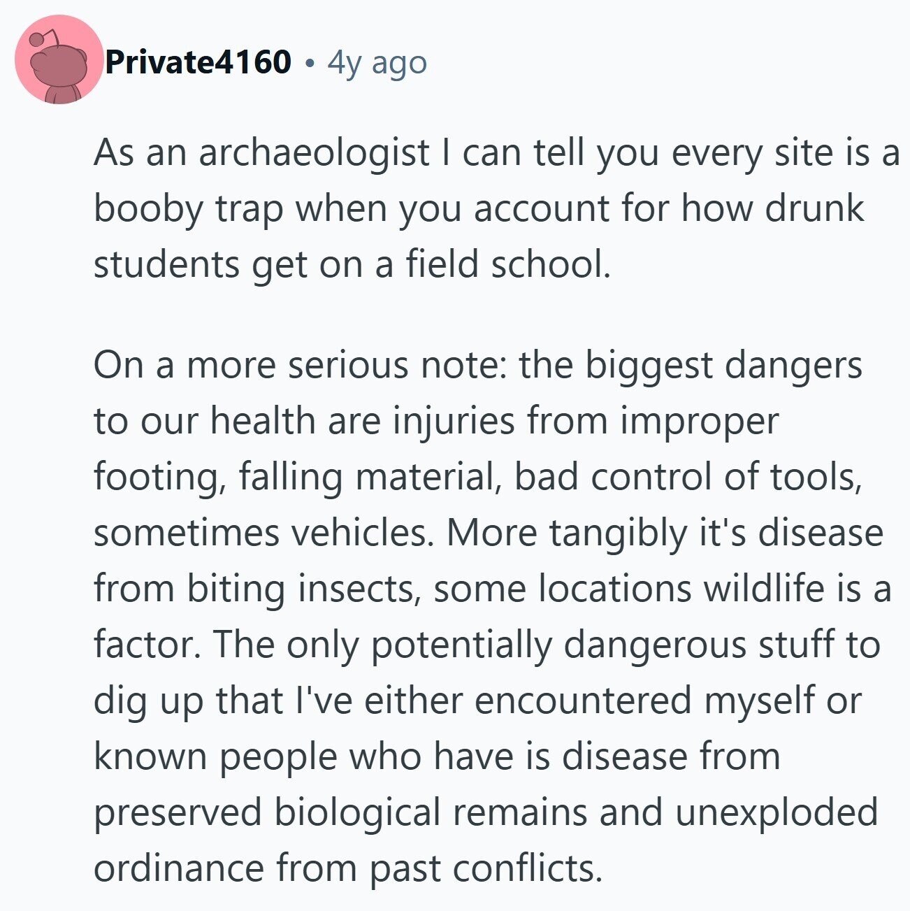 Private4160 4y ago As an archaeologist I can tell you every site is a booby trap when you account for how drunk students get on a field school. On a more serious note: the biggest dangers to our health are injuries from improper footing, falling material, bad control of tools, sometimes vehicles. More tangibly it's disease from biting insects, some locations wildlife is a factor. The only potentially dangerous stuff to dig up that I've either encountered myself or known people who have is disease from preserved biological remains and unexploded ordinance from past conflicts.