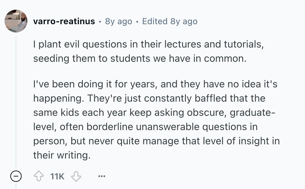 varro-reatinus 0 8y ago E Edited 8y ago I plant evil questions in their lectures and tutorials, seeding them to students we have in common. I've been doing it for years, and they have no idea it's happening. They're just constantly baffled that the same kids each year keep asking obscure, graduate- level, often borderline unanswerable questions in person, but never quite manage that level of insight in their writing. - 11K ... 