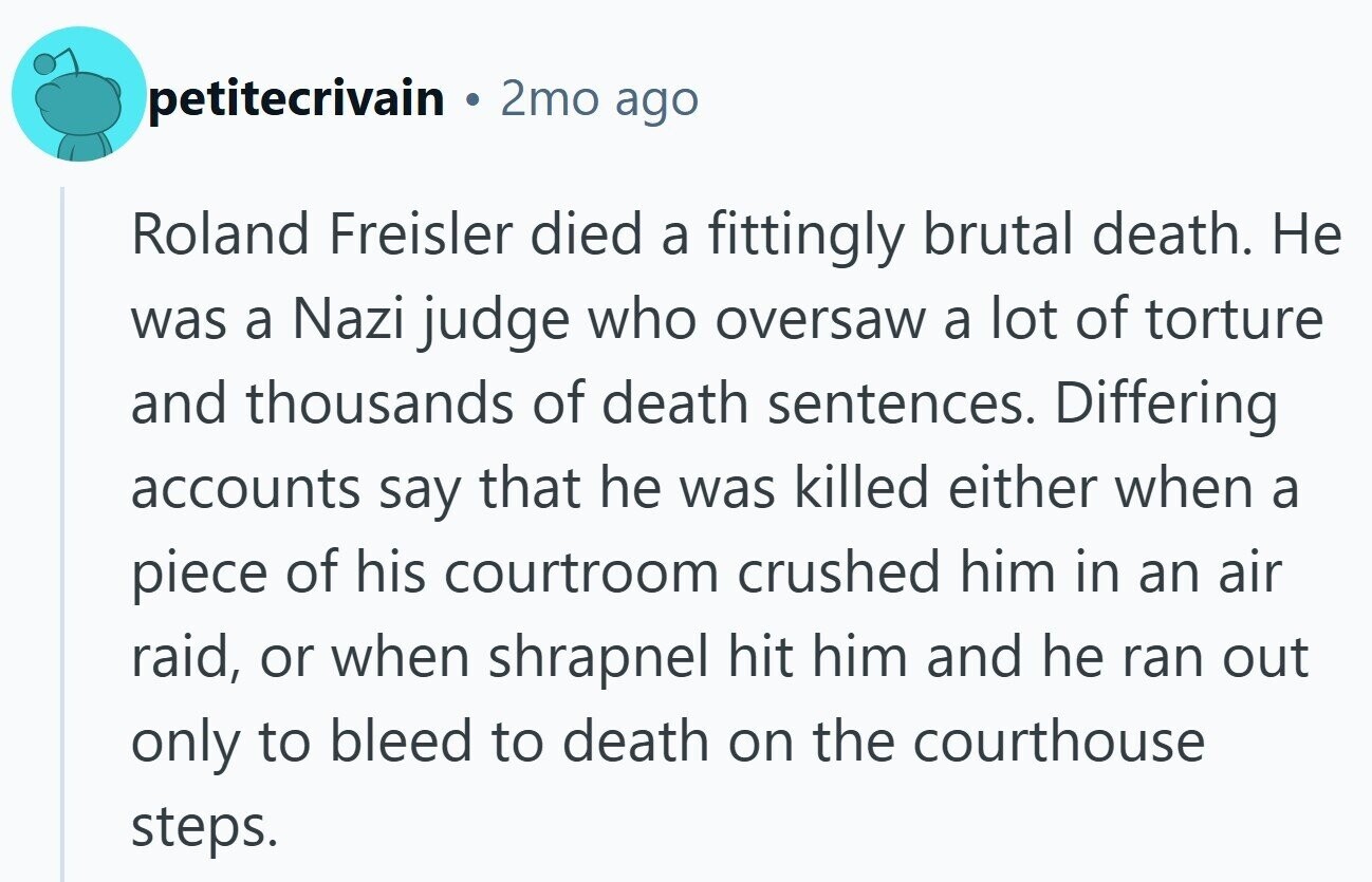 petitecrivain 2mo ago Roland Freisler died a fittingly brutal death. Не was a Nazi judge who oversaw a lot of torture and thousands of death sentences. Differing accounts say that he was killed either when a piece of his courtroom crushed him in an air raid, or when shrapnel hit him and he ran out only to bleed to death on the courthouse steps.