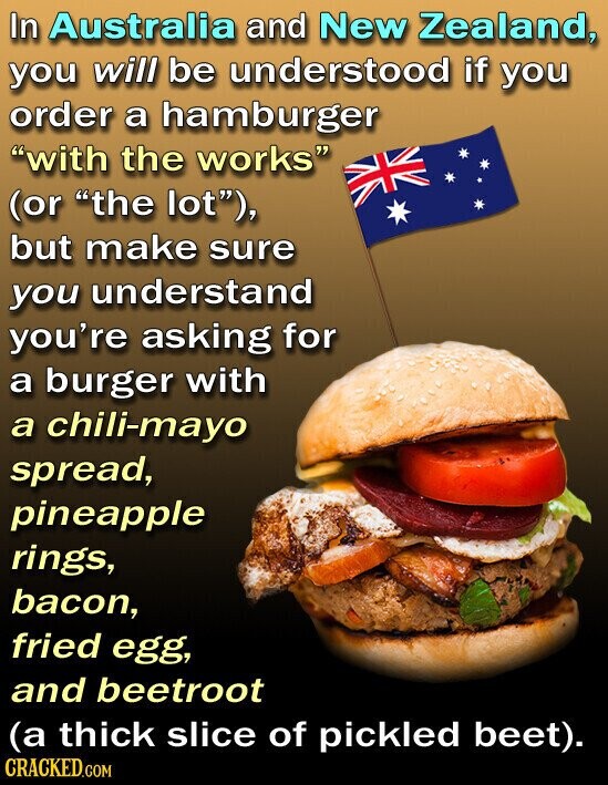 In Australia and New Zealand, you will be understood if you order a hamburger with the works (or the lot), but make sure you understand you're asking for a burger with a chili-mayo spread, pineapple rings, bacon, fried egg, and beetroot (a thick slice of pickled beet). CRACKED.COM