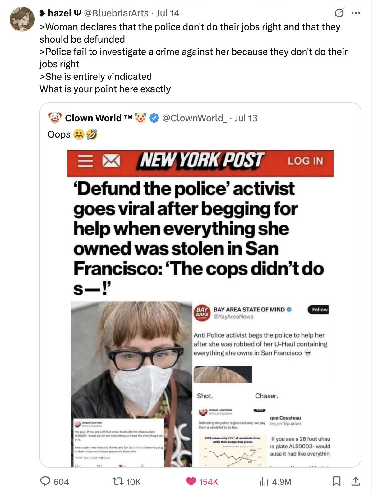 hazel Y @BluebriarArts Jul 14 G ... >Woman declares that the police don't do their jobs right and that they should be defunded >Police fail to investigate a crime against her because they don't do their jobs right >She is entirely vindicated What is your point here exactly Clown World TM @ClownWorld_ Jul 13 Oops NEW YORK POST LOG IN 'Defund the police' activist goes viral after begging for help when everything she owned was stolen in San Francisco: 'The cops didn't do s-!' BAY AREA STATE OF MIND Follow BAY AREA @YayAreaNews Anti Police activist begs the police to