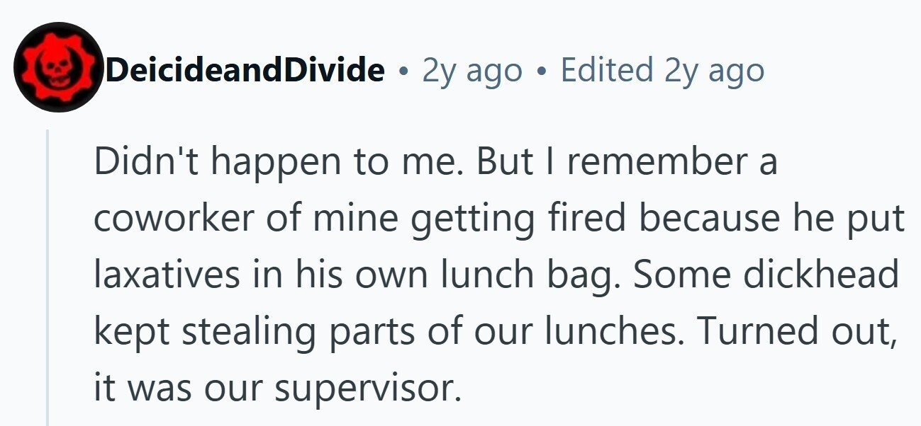 DeicideandDivide . 2y ago . Edited 2y ago Didn't happen to me. But I remember a coworker of mine getting fired because he put laxatives in his own lunch bag. Some dickhead kept stealing parts of our lunches. Turned out, it was our supervisor.