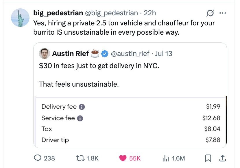big_pedestrian @big_pedestrian 22h ... Yes, hiring a private 2.5 ton vehicle and chauffeur for your burrito IS unsustainable in every possible way. Austin Rief @austin_rief . Jul 13 $30 in fees just to get delivery in NYC. That feels unsustainable. $1.99 Delivery fee i Service fee i $12.68 Tax $8.04 $7.88 Driver tip 238 1.8K 55K del 1.6M