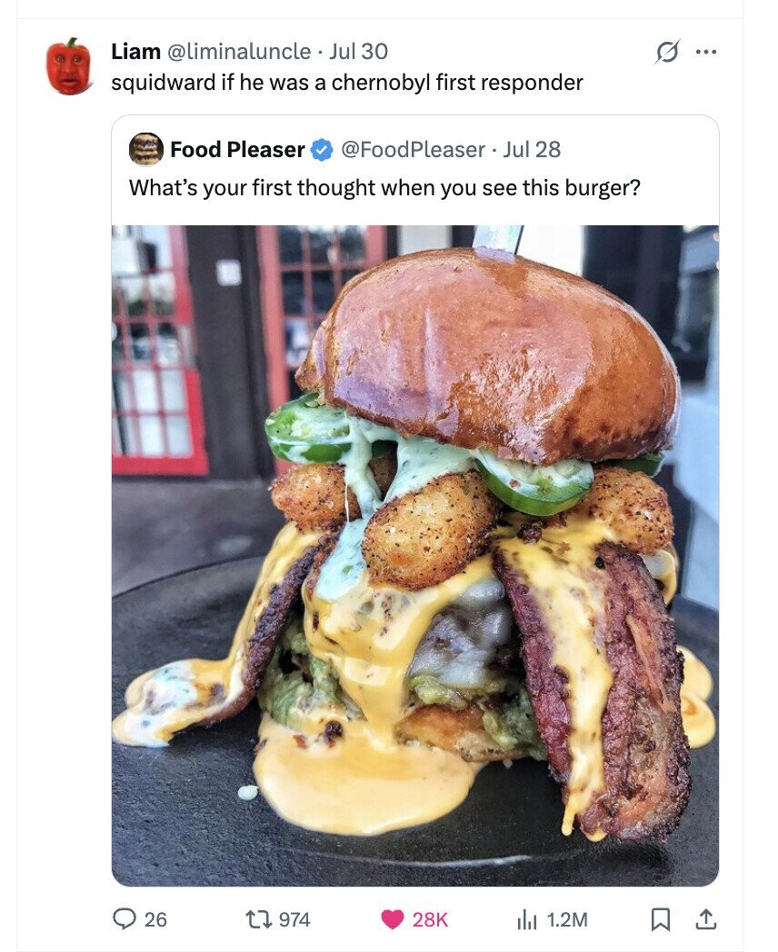 Liam @liminaluncle. Jul 30 s ... squidward if he was a chernobyl first responder Food Pleaser @FoodPleaser. Jul 28 What's your first thought when you see this burger? 26 974 28K del 1.2M