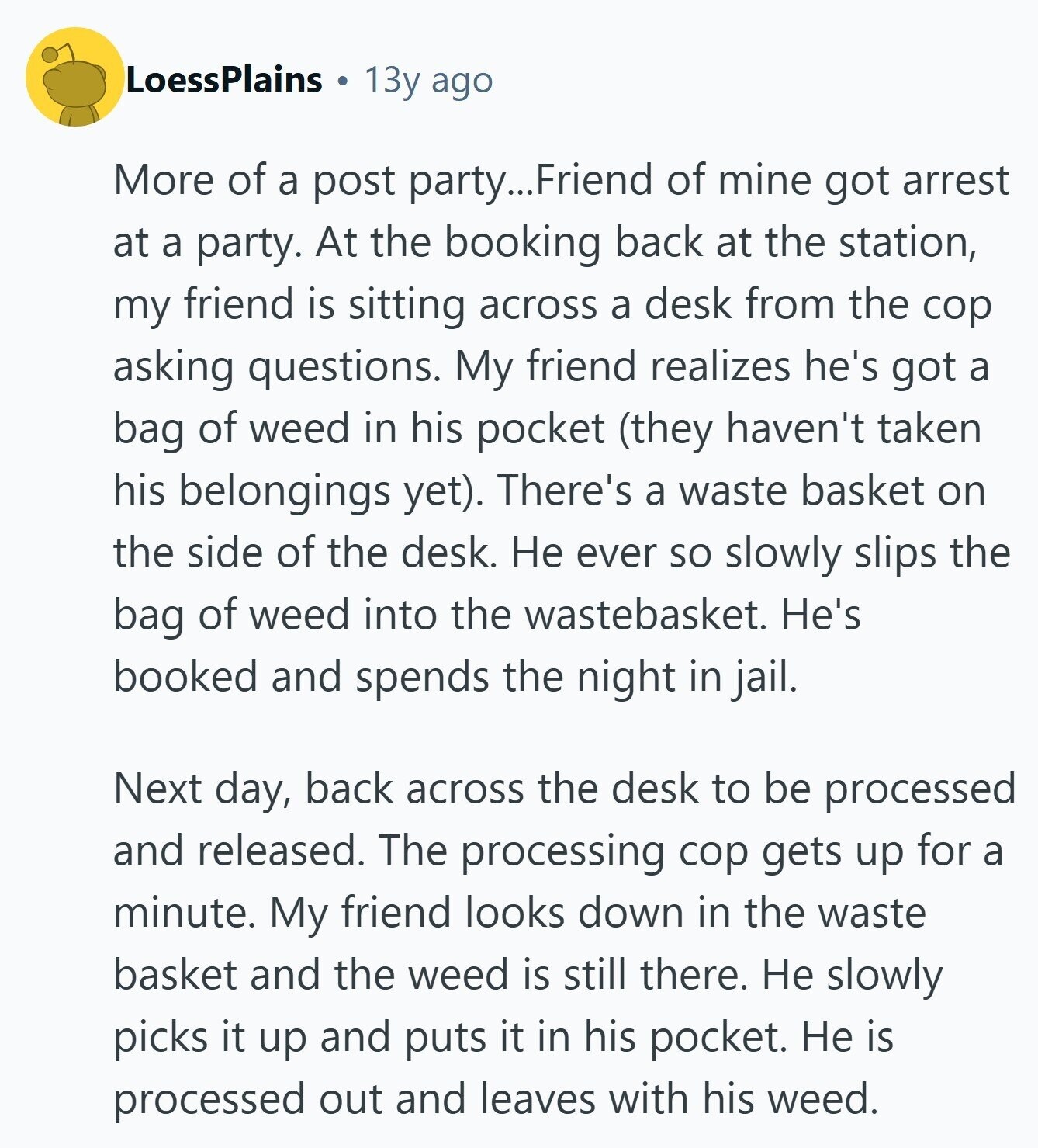 LoessPlains 13y ago More of a post party... Friend of mine got arrest at a party. At the booking back at the station, my friend is sitting across a desk from the cop asking questions. My friend realizes he's got a bag of weed in his pocket (they haven't taken his belongings yet). There's a waste basket on the side of the desk. Не ever so slowly slips the bag of weed into the wastebasket. He's booked and spends the night in jail. Next day, back across the desk to be processed and released. The processing cop gets up for 