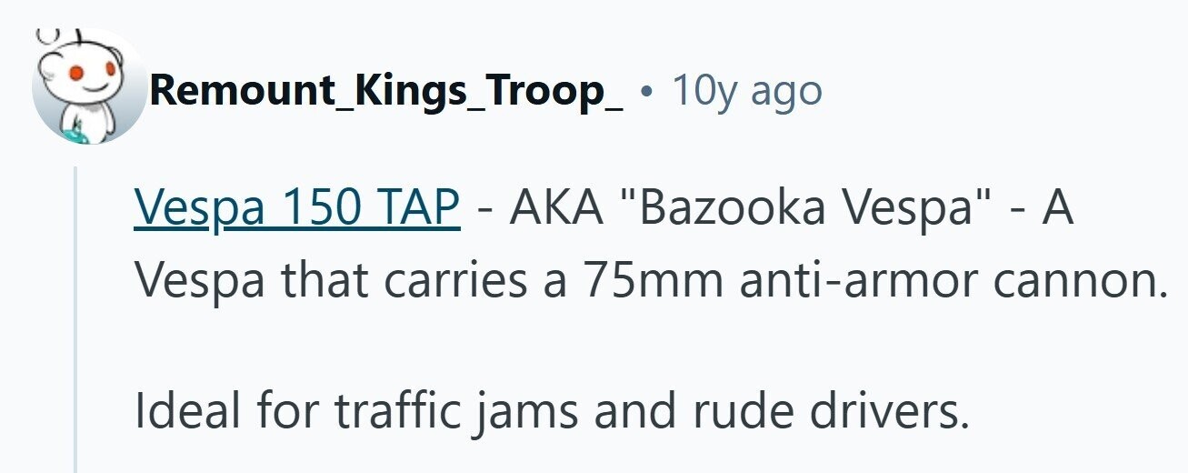 Remount_Kings_Troop_ 10y ago Vespa 150 TAP - AKA Bazooka Vespa - A Vespa that carries a 75mm anti-armor cannon. Ideal for traffic jams and rude drivers. 