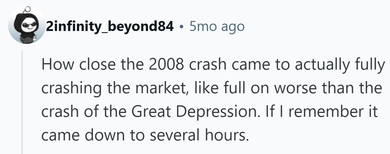 2infinity_beyond84 . 5mo ago How close the 2008 crash came to actually fully crashing the market, like full on worse than the crash of the Great Depression. If I remember it came down to several hours. 