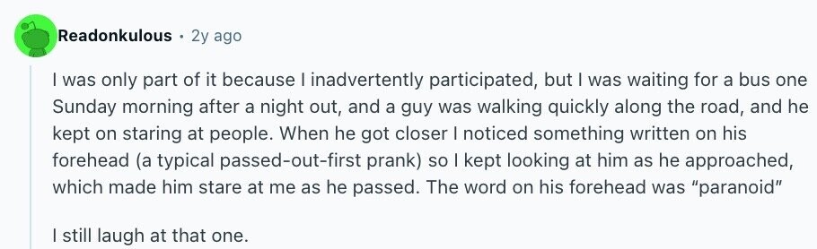 Readonkulous 2y ago I was only part of it because I inadvertently participated, but I was waiting for a bus one Sunday morning after a night out, and a guy was walking quickly along the road, and he kept on staring at people. When he got closer I noticed something written on his forehead (a typical passed-out-first prank) so I kept looking at him as he approached, which made him stare at me as he passed. The word on his forehead was paranoid I still laugh at that one.