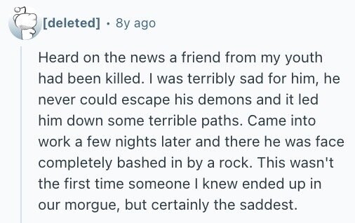 8y ago Heard on the news a friend from my youth had been killed. I was terribly sad for him, he never could escape his demons and it led him down some terrible paths. Came into work a few nights later and there he was face completely bashed in by a rock. This wasn't the first time someone I knew ended up in our morgue, but certainly the saddest.