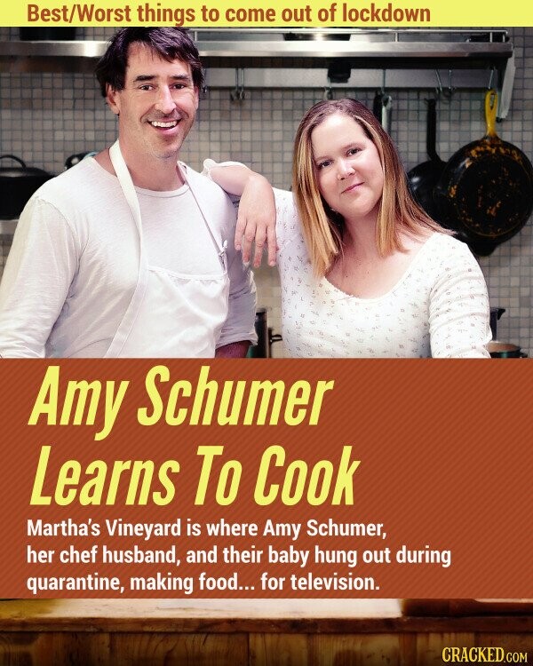 Best/Worst things to come out of lockdown Amy Schumer Learns To Cook Martha's Vineyard is where Amy Schumer, her chef husband, and their baby hung out during quarantine, making food... for television. CRACKED.COM