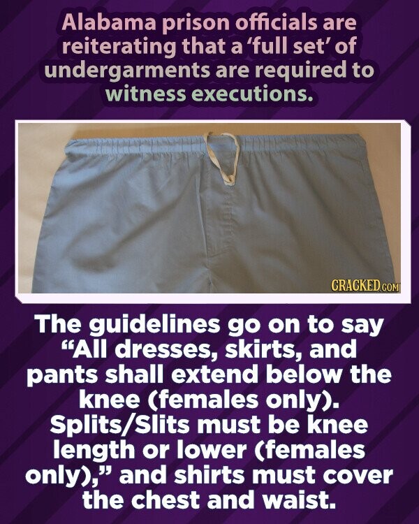 Alabama prison officials are reiterating that a 'full set' of undergarments are required to witness executions. CRACKED.COM The guidelines go on to say All dresses, skirts, and pants shall extend below the knee (females only). Splits/Slits must be knee length or lower (females only), and shirts must cover the chest and waist.