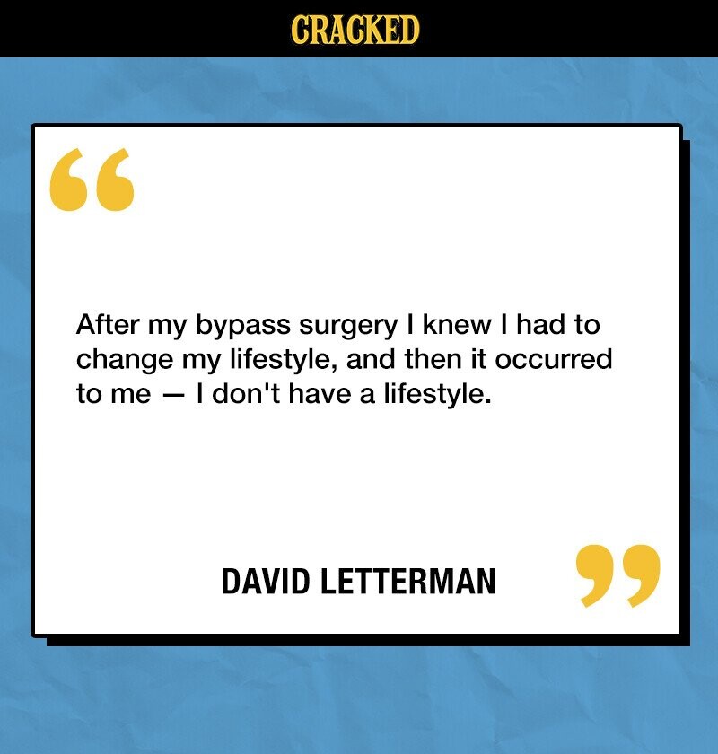 CRACKED After my bypass surgery I knew I had to change my lifestyle, and then it occurred to me - I don't have a lifestyle. DAVID LETTERMAN 