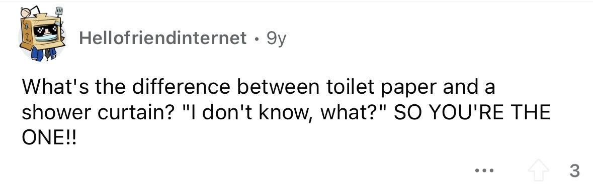 Hellofriendinternet • 9y What's the difference between toilet paper and a shower curtain? I don't know, what? so YOU'RE THE ONE!! ... 3
