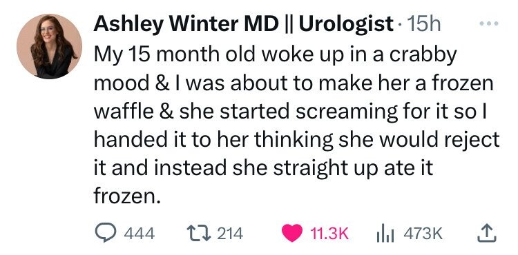 Ashley Winter MD II Urologist 15h ... My 15 month old woke up in a crabby mood & I was about to make her a frozen waffle & she started screaming for it so I handed it to her thinking she would reject it and instead she straight up ate it frozen. 444 214 11.3K 473K 