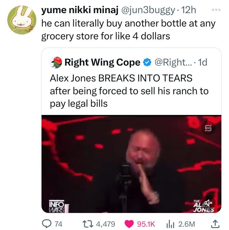 yume nikki minaj @jun3buggy 12h ... he can literally buy another bottle at any grocery store for like 4 dollars Right Wing Cope @Right... . 1d Alex Jones BREAKS INTO TEARS after being forced to sell his ranch to pay legal bills CC THE INFO x AL WARS JONES 74 4,479 95.1K del 2.6M