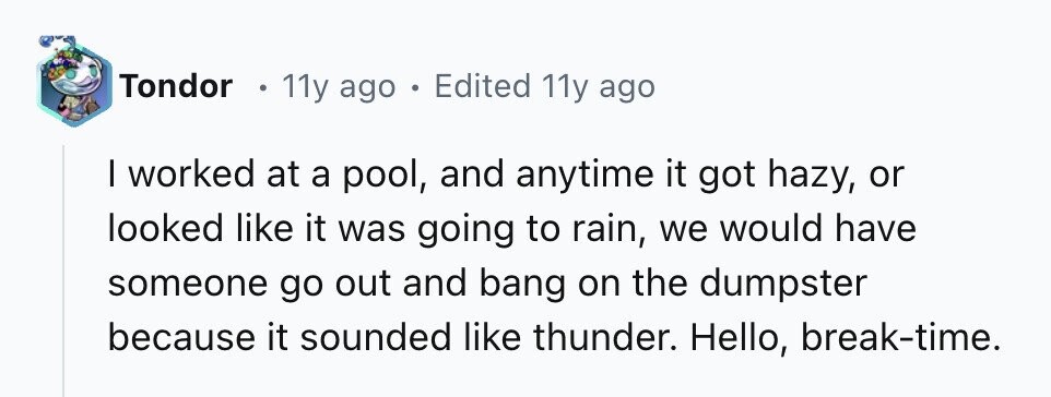 Tondor 11y ago . Edited 11y ago I worked at a pool, and anytime it got hazy, or looked like it was going to rain, we would have someone go out and bang on the dumpster because it sounded like thunder. Hello, break-time.