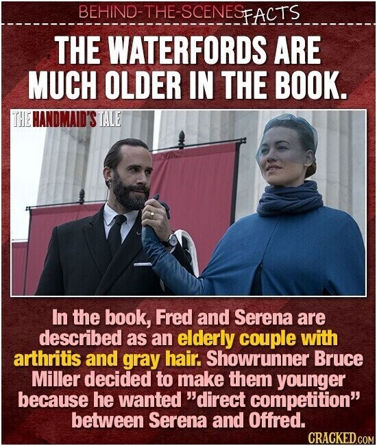 BEHIND-THE-SCENES FACTS THE WATERFORDS ARE MUCH OLDER IN THE BOOK. THE HANDMAID'S TALE In the book, Fred and Serena are described as an elderly couple with arthritis and gray hair. Showrunner Bruce Miller decided to make them younger because he wanted direct competition between Serena and Offred. CRACKED.COM
