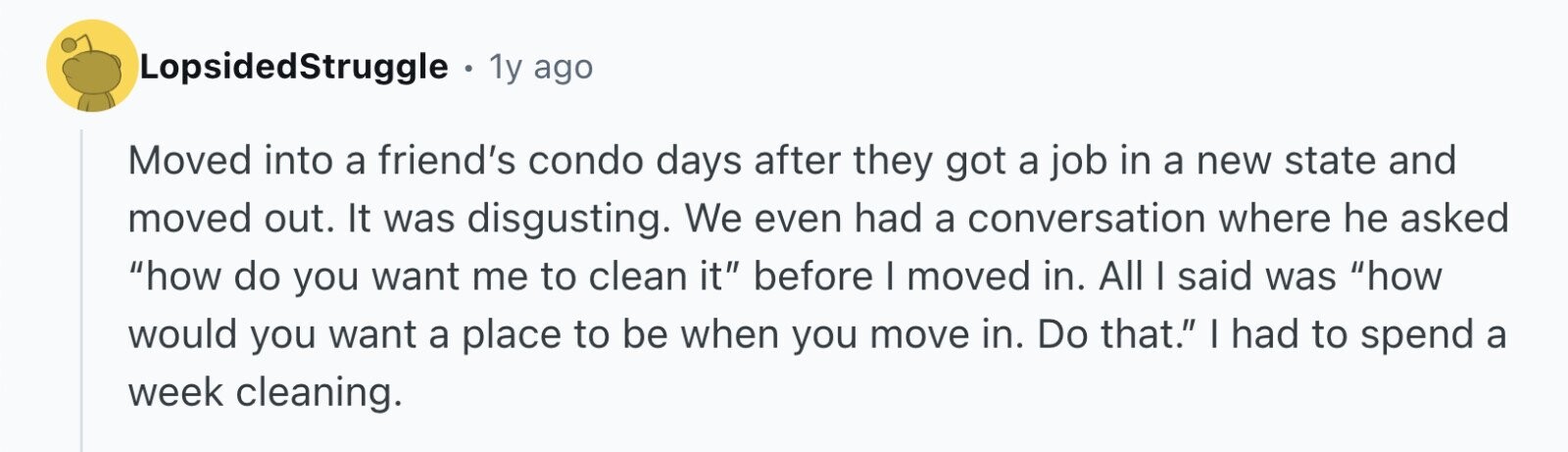 LopsidedStruggle 1y ago Moved into a friend's condo days after they got a job in a new state and moved out. It was disgusting. We even had a conversation where he asked how do you want me to clean it before I moved in. All I said was how would you want a place to be when you move in. Do that. I had to spend a week cleaning.
