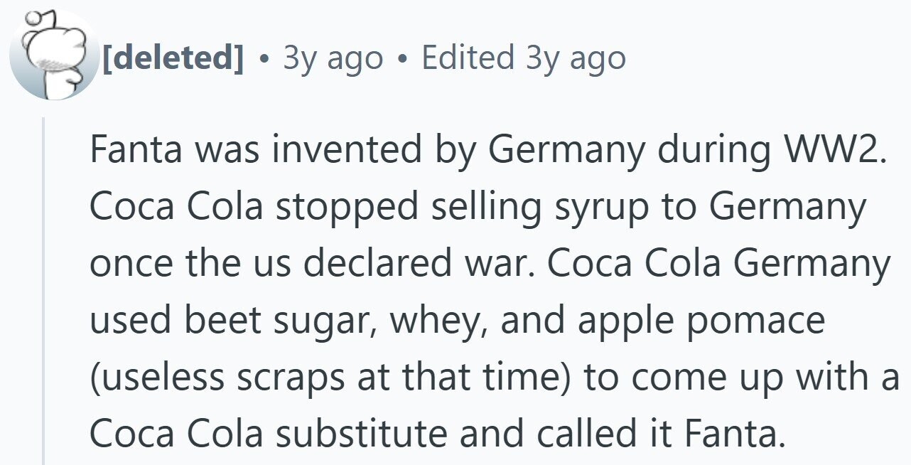  . 3y ago . Edited Зу ago Fanta was invented by Germany during WW2. Coca Cola stopped selling syrup to Germany once the us declared war. Coca Cola Germany used beet sugar, whey, and apple pomace (useless scraps at that time) to come up with a Coca Cola substitute and called it Fanta. 