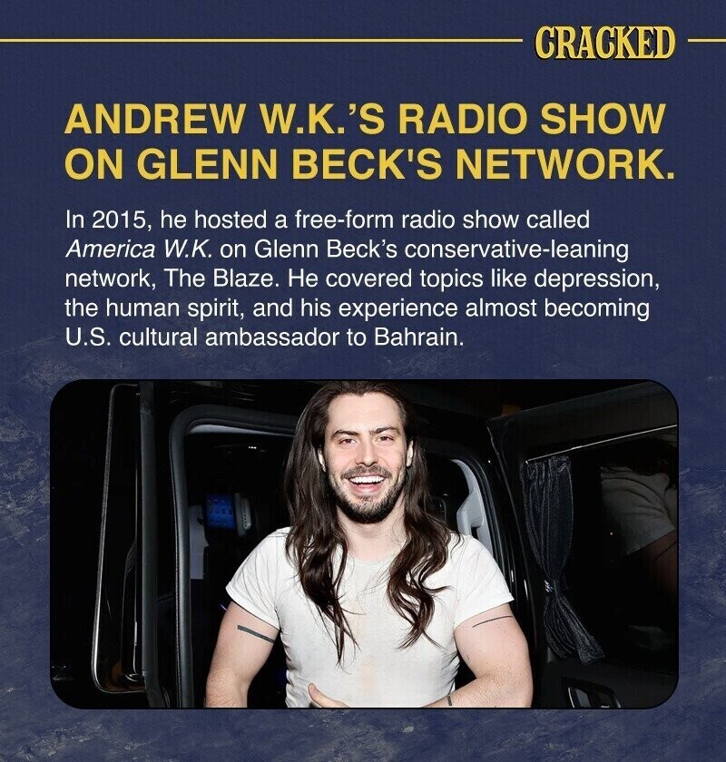 CRACKED ANDREW W.K.'S RADIO SHOW ON GLENN BECK'S NETWORK. In 2015, he hosted a free-form radio show called America W.K. on Glenn Beck's conservative-leaning network, The Blaze. Не covered topics like depression, the human spirit, and his experience almost becoming U.S. cultural ambassador to Bahrain.