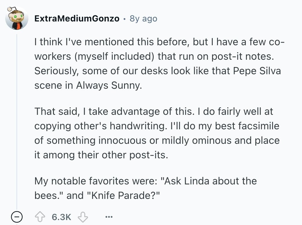 ExtraMediumGonzo 8y ago I think I've mentioned this before, but I have a few со- workers (myself included) that run on post-it notes. Seriously, some of our desks look like that Pepe Silva scene in Always Sunny. That said, I take advantage of this. I do fairly well at copying other's handwriting. I'll do my best facsimile of something innocuous or mildly ominous and place it among their other post-its. My notable favorites were: Ask Linda about the bees. and Knife Parade? 6.3K ... 