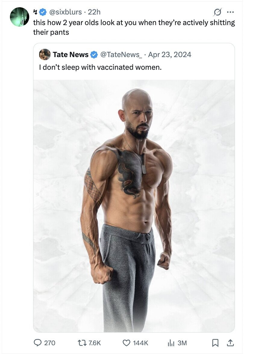 y @sixblurs 22h s ... this how 2 year olds look at you when they're actively shitting their pants Tate News @TateNews_ Apr 23, 2024 I don't sleep with vaccinated women. 270 7.6K 144K 3M