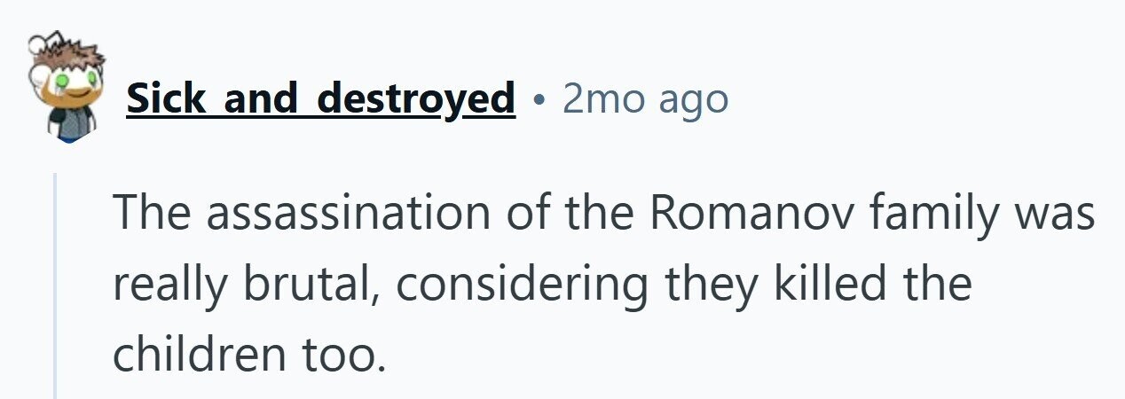Sick and destroyed . 2mo ago The assassination of the Romanov family was really brutal, considering they killed the children too.