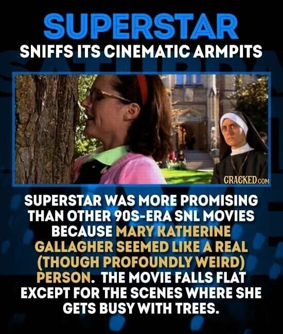 SUPERSTAR SNIFFS ITS CINEMATIC ARMPITS CRACKED.COM SUPERSTAR WAS MORE PROMISING THAN OTHER 90S-ERA SNL MOVIES BECAUSE MARY KATHERINE GALLAGHER SEEMED LIKE A REAL (THOUGH PROFOUNDLY WEIRD) PERSON. THE MOVIE FALLS FLAT EXCEPT FOR THE SCENES WHERE SHE GETS BUSY WITH TREES.