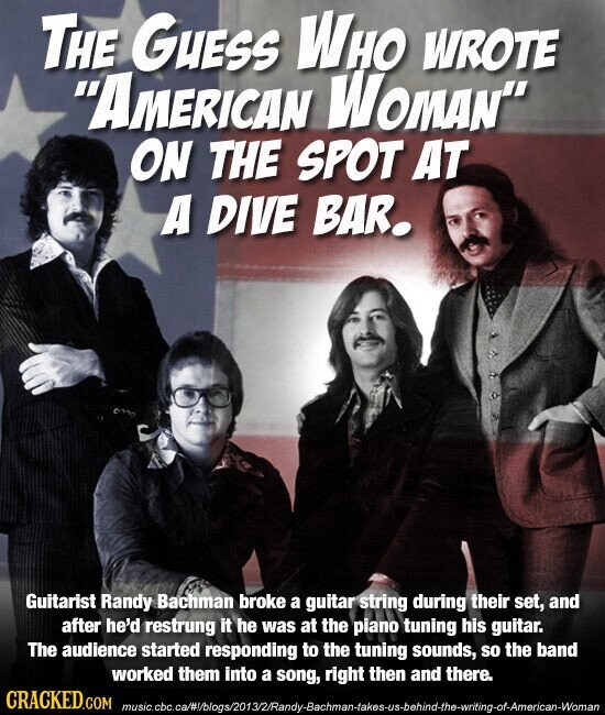 THE GUESS WHO WROTE AMERICAN WOMAN ON THE SPOT AT A DIVE BAR. Guitarist Randy Bachman broke a guitar string during their set, and after he'd restrung it he was at the piano tuning his guitar. The audience started responding to the tuning sounds, so the band worked them into a song, right then and there. CRACKED.COM music.cbc.ca/#/blogs/2013/2/Randy-Bachman-takes-us-behind-the-writing-of-American-Woman