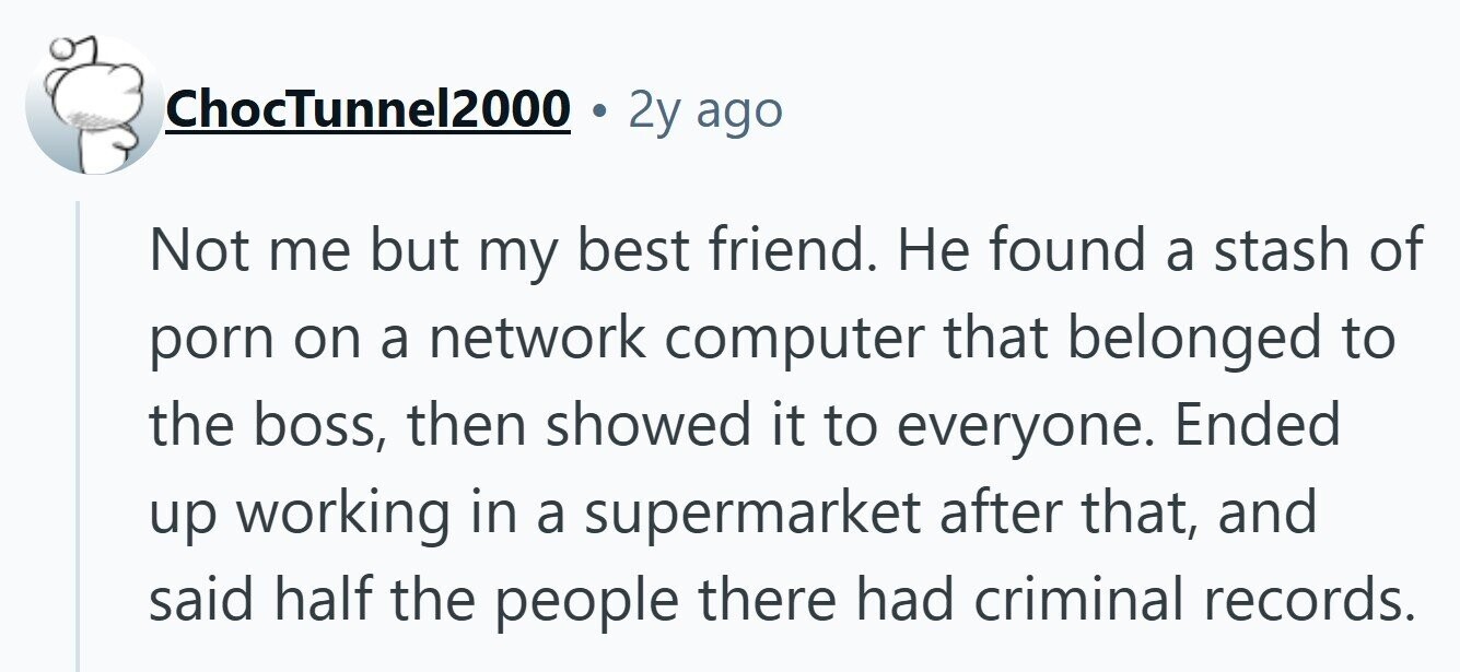 ChocTunnel2000 2y ago Not me but my best friend. Не found a stash of porn on a network computer that belonged to the boss, then showed it to everyone. Ended up working in a supermarket after that, and said half the people there had criminal records.
