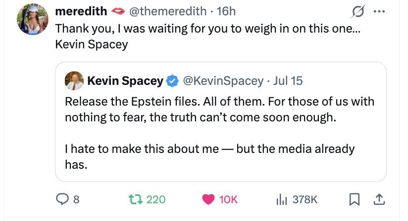 meredith @themeredith - 1 16h ... Thank you, I was waiting for you to weigh in on this one... Kevin Spacey Kevin Spacey @KevinSpacey .. Jul 15 Release the Epstein files. All of them. For those of us with nothing to fear, the truth can't come soon enough. I hate to make this about me e-but the media already has. 8 220 10K du 378K