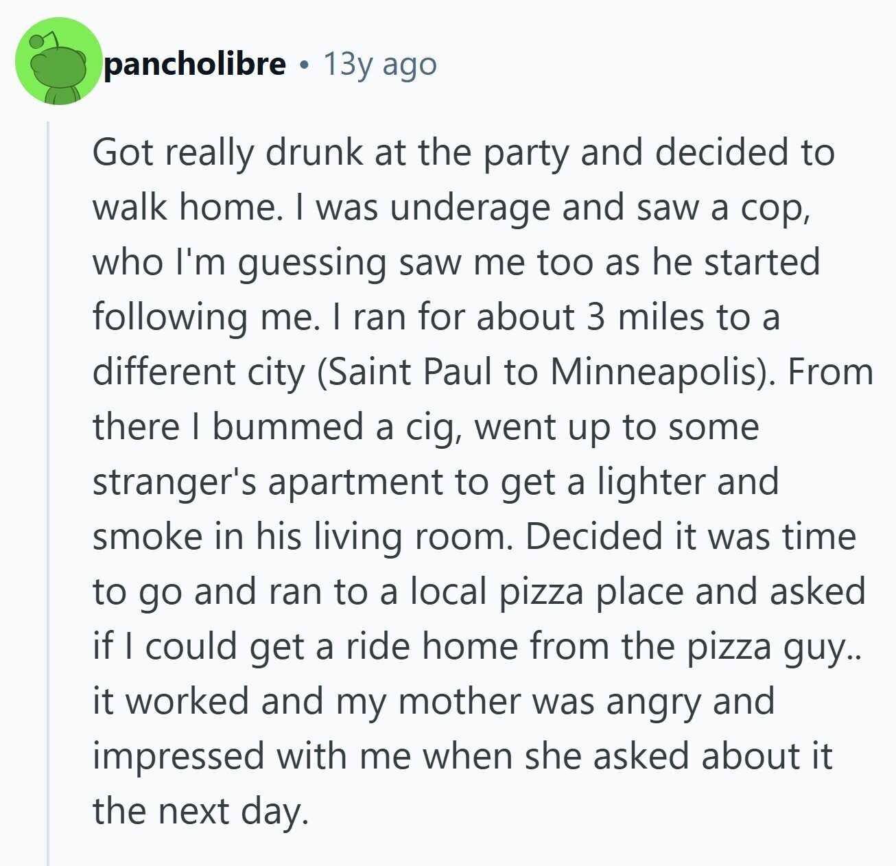 pancholibre 13y ago Got really drunk at the party and decided to walk home. I was underage and saw a cop, who I'm guessing saw me too as he started following me. I ran for about 3 miles to a different city (Saint Paul to Minneapolis). From there I bummed a cig, went up to some stranger's apartment to get a lighter and smoke in his living room. Decided it was time to go and ran to a local pizza place and asked if I could get a ride home from the pizza guy.. it worked and my mother was 